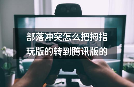 部落冲突怎么把拇指玩版的转到腾讯版的-第1张-游戏信息-龙启网