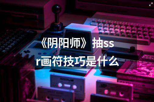 《阴阳师》抽ssr画符技巧是什么-第1张-游戏信息-龙启网