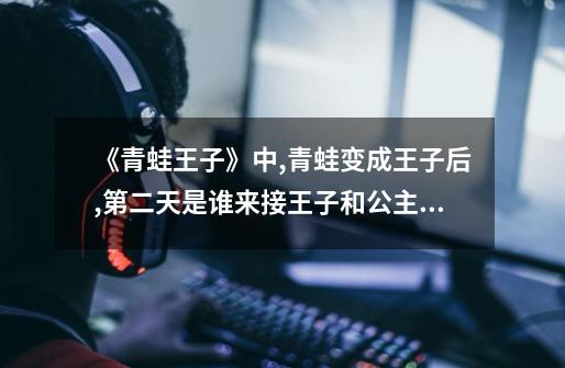 《青蛙王子》中,青蛙变成王子后,第二天是谁来接王子和公主回家-第1张-游戏信息-龙启网