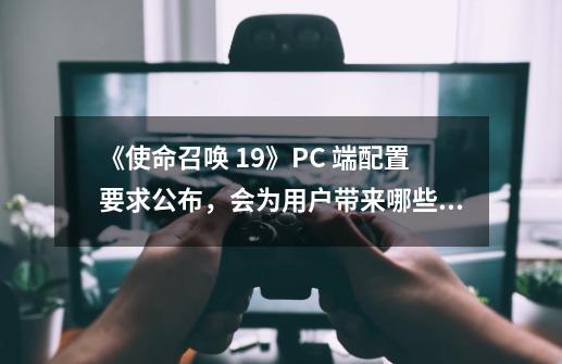 《使命召唤 19》PC 端配置要求公布,会为用户带来哪些新体验-第1张-游戏信息-龙启网