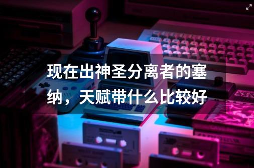 现在出神圣分离者的塞纳,天赋带什么比较好-第1张-游戏信息-龙启网