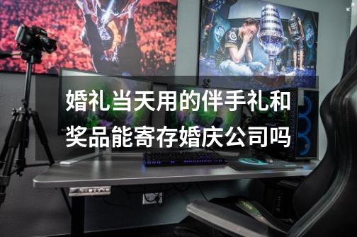 婚礼当天用的伴手礼和奖品能寄存婚庆公司吗-第1张-游戏信息-龙启网