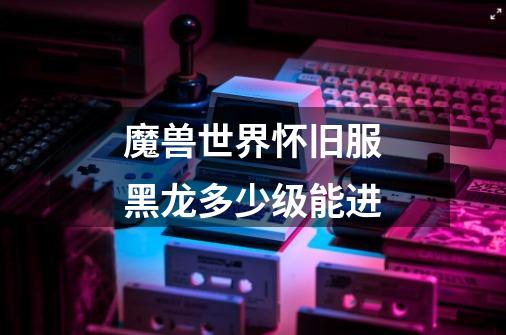 魔兽世界怀旧服黑龙多少级能进-第1张-游戏信息-龙启网