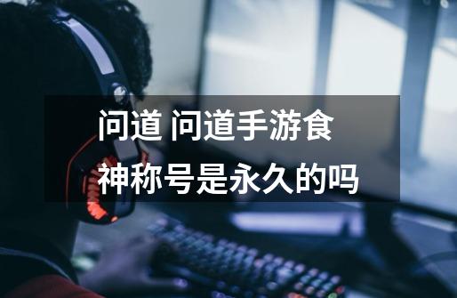 问道 问道手游食神称号是永久的吗-第1张-游戏信息-龙启网