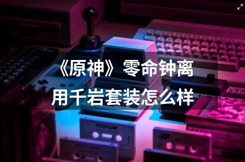 《原神》零命钟离用千岩套装怎么样-第1张-游戏信息-龙启网