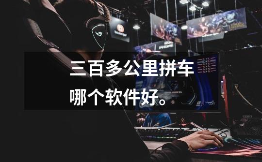 三百多公里拼车哪个软件好。-第1张-游戏信息-龙启网