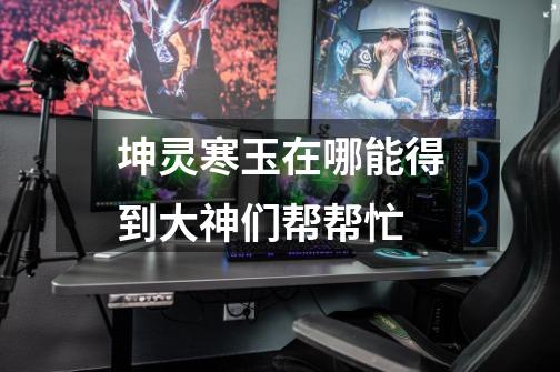坤灵寒玉在哪能得到大神们帮帮忙-第1张-游戏信息-龙启网