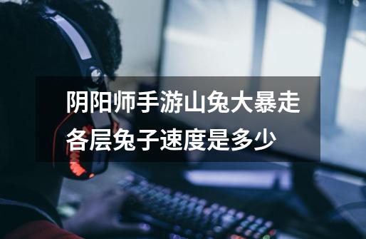 阴阳师手游山兔大暴走各层兔子速度是多少-第1张-游戏信息-龙启网
