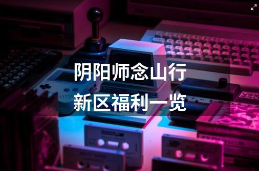 阴阳师念山行新区福利一览-第1张-游戏信息-龙启网