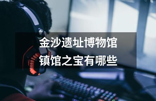 金沙遗址博物馆镇馆之宝有哪些-第1张-游戏信息-龙启网