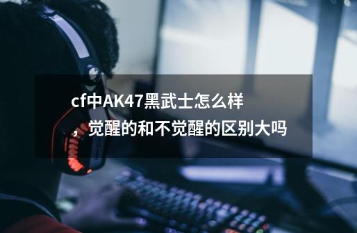 cf中AK47黑武士怎么样，觉醒的和不觉醒的区别大吗-第1张-游戏信息-龙启网