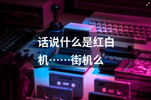 话说什么是红白机……街机么-第1张-游戏信息-龙启网