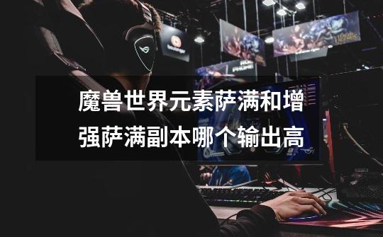 魔兽世界元素萨满和增强萨满副本哪个输出高-第1张-游戏信息-龙启网