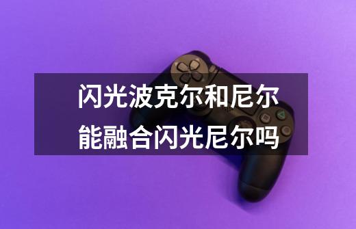 闪光波克尔和尼尔能融合闪光尼尔吗-第1张-游戏信息-龙启网
