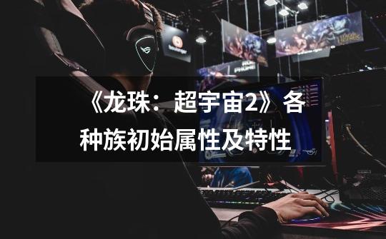 《龙珠:超宇宙2》各种族初始属性及特性-第1张-游戏信息-龙启网