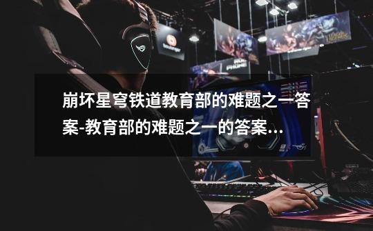 崩坏星穹铁道教育部的难题之一答案-教育部的难题之一的答案是什么-第1张-游戏信息-龙启网