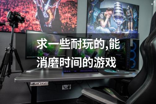 求一些耐玩的,能消磨时间的游戏.-第1张-游戏信息-龙启网