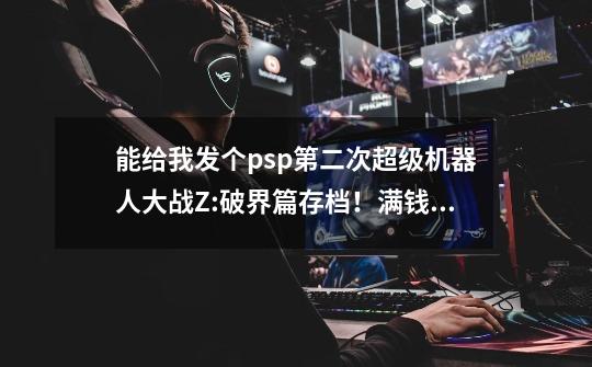 能给我发个psp第二次超级机器人大战Z:破界篇存档！满钱，满道具，和大部分人气机体4周目的初始存档吗-第1张-游戏信息-龙启网