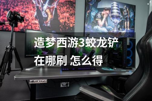 造梦西游3蛟龙铲在哪刷 怎么得-第1张-游戏信息-龙启网