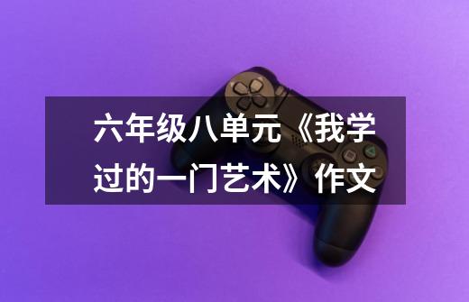 六年级八单元《我学过的一门艺术》作文-第1张-游戏信息-龙启网