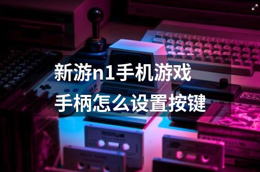 新游n1手机游戏手柄怎么设置按键-第1张-游戏信息-龙启网
