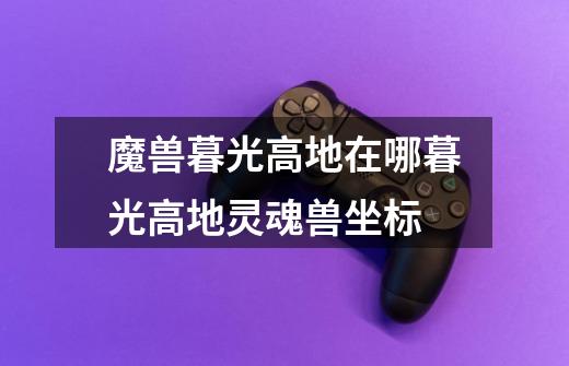 魔兽暮光高地在哪暮光高地灵魂兽坐标-第1张-游戏信息-龙启网