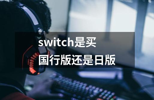 switch是买国行版还是日版-第1张-游戏信息-龙启网