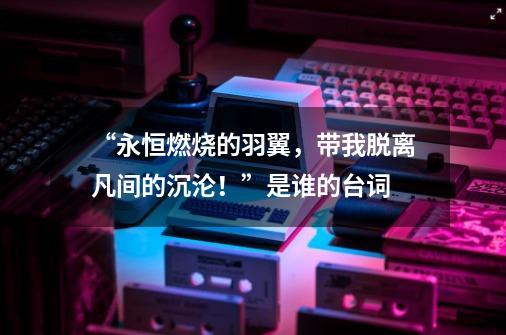 “永恒燃烧的羽翼,带我脱离凡间的沉沦!”是谁的台词-第1张-游戏信息-龙启网