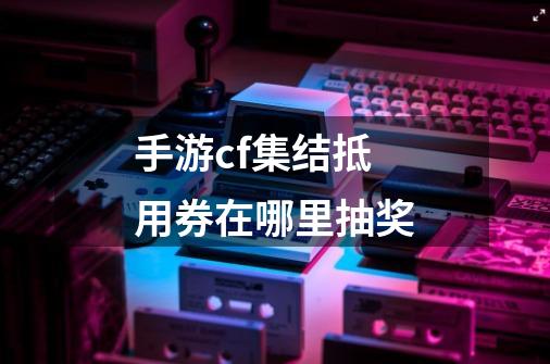 手游cf集结抵用券在哪里抽奖-第1张-游戏信息-龙启网