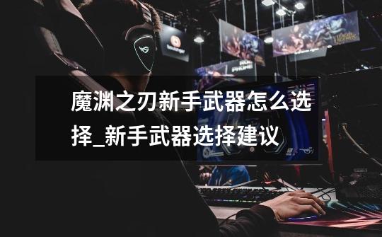 魔渊之刃新手武器怎么选择_新手武器选择建议-第1张-游戏信息-龙启网