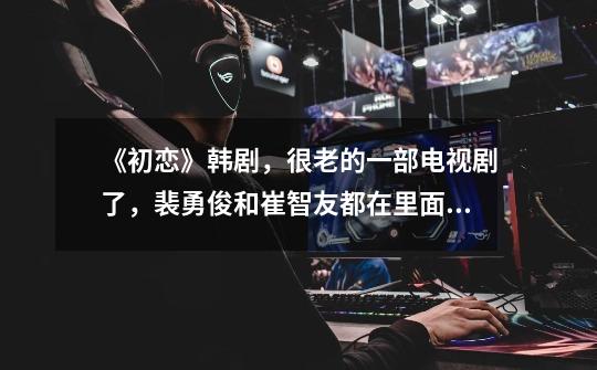 《初恋》韩剧，很老的一部电视剧了，裴勇俊和崔智友都在里面出演了的-第1张-游戏信息-龙启网