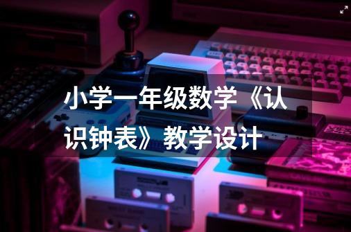 小学一年级数学《认识钟表》教学设计-第1张-游戏信息-龙启网