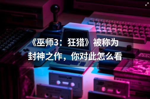 《巫师3:狂猎》被称为封神之作,你对此怎么看-第1张-游戏信息-龙启网