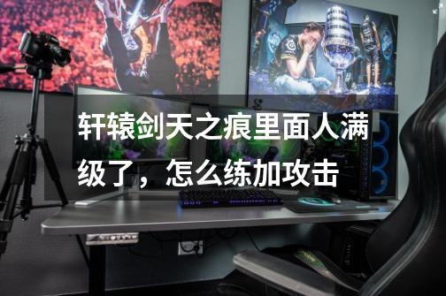 轩辕剑天之痕里面人满级了,怎么练加攻击-第1张-游戏信息-龙启网