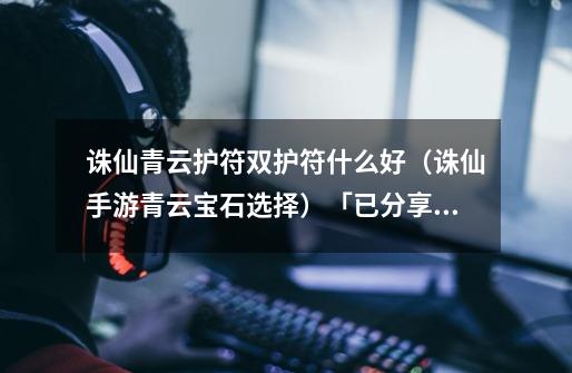 诛仙青云护符双护符什么好(诛仙手游青云宝石选择)「已分享」-第1张-游戏信息-龙启网