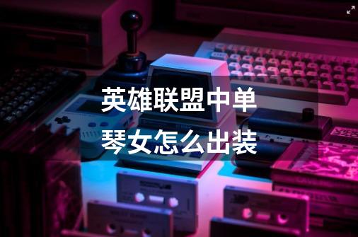 英雄联盟中单琴女怎么出装-第1张-游戏信息-龙启网