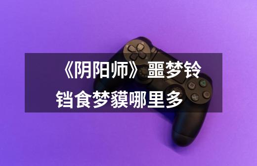 《阴阳师》噩梦铃铛食梦貘哪里多-第1张-游戏信息-龙启网