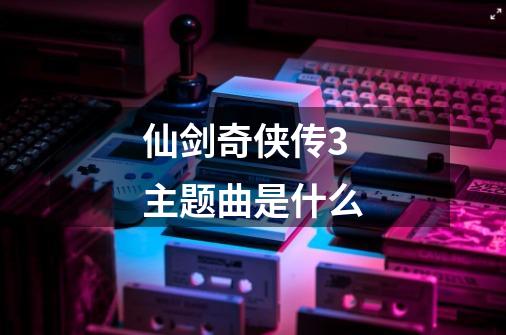仙剑奇侠传3主题曲是什么-第1张-游戏信息-龙启网