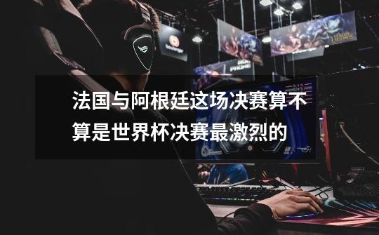 法国与阿根廷这场决赛算不算是世界杯决赛最激烈的-第1张-游戏信息-龙启网