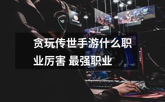 贪玩传世手游什么职业厉害 最强职业-第1张-游戏信息-龙启网