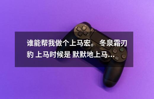 谁能帮我做个上马宏。 冬泉霜刃豹 上马时候是 默默地上马 仿佛鄙视那些上马喊话的人。-第1张-游戏信息-龙启网