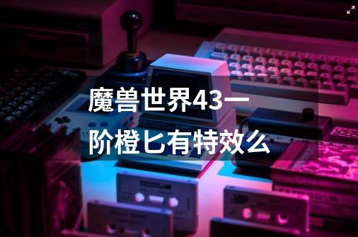 魔兽世界4.3一阶橙匕有特效么-第1张-游戏信息-龙启网