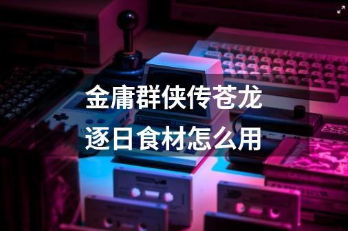 金庸群侠传苍龙逐日食材怎么用-第1张-游戏信息-龙启网