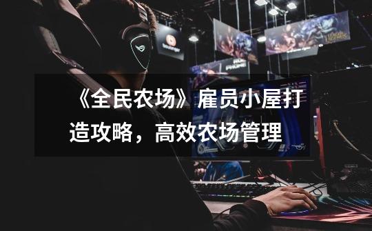 《全民农场》雇员小屋打造攻略,高效农场管理-第1张-游戏信息-龙启网