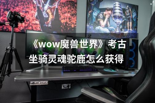 《wow魔兽世界》考古坐骑灵魂驼鹿怎么获得-第1张-游戏信息-龙启网