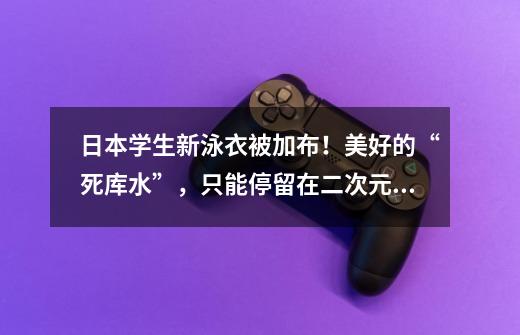 日本学生新泳衣被加布!美好的“死库水”,只能停留在二次元了-第1张-游戏信息-龙启网
