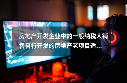 房地产开发企业中的一般纳税人销售自行开发的房地产老项目适用简易计税方法计税的,销售额如何确认-第1张-游戏信息-龙启网