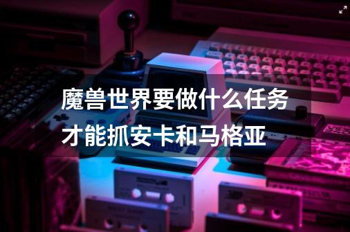 魔兽世界要做什么任务才能抓安卡和马格亚-第1张-游戏信息-龙启网