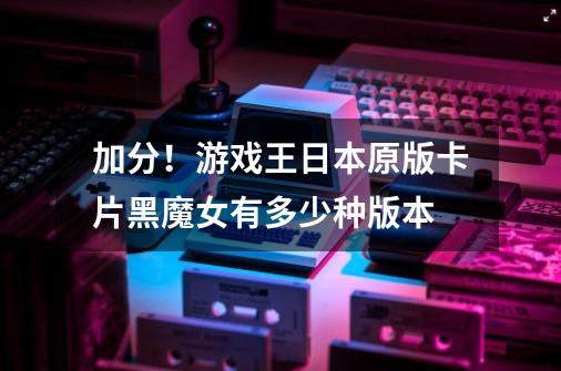 加分！游戏王日本原版卡片黑魔女有多少种版本-第1张-游戏信息-龙启网