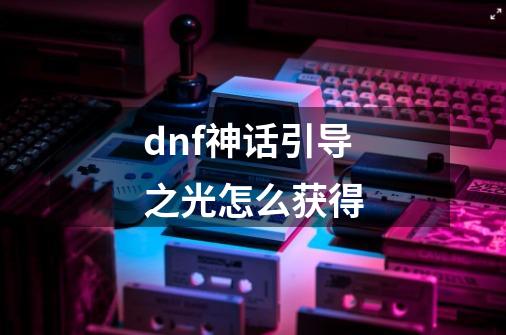 dnf神话引导之光怎么获得-第1张-游戏信息-龙启网
